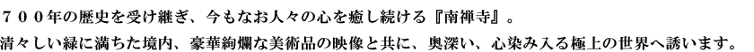７００年の歴史を受け継ぎ、今もなお人々の心を癒し続ける『南禅寺』。清々しい緑に満ちた境内、豪華絢爛な美術品の映像と共に、奥深い、心染み入る極上の世界へ誘います。