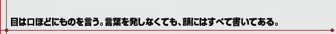 目は口ほどにものを言う。言葉を発しなくても、顔にはすべて書いてある。