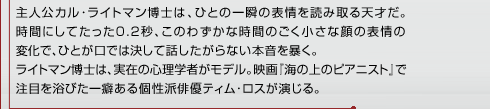 主人公カル･ライトマン博士は、ひとの一瞬の表情を読み取る天才だ。時間にしてたった0.2秒、このわずかな時間のごく小さな顔の表情の変化で、ひとが口では決して話したがらない本音を暴く。ライトマン博士は、実在の心理学者がモデル。映画『海の上のピアニスト』で注目を浴びた一癖ある個性派俳優ティム･ロスが演じる。