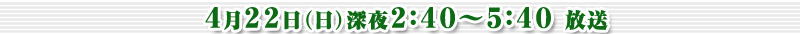 4月22日（日）深夜2：40～5：40放送