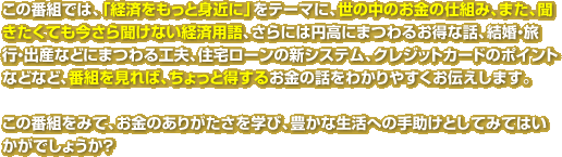 この番組では、「経済をもっと身近に」をテーマに、世の中のお金の仕組み、また聞きたくても、今さら聞けない経済用語、さらには円高にまつわるお得な話、結婚・旅行・出産などにまつわる工夫、住宅ローンの新システム、クレジットカードのポイントなどなど、番組を見れば、ちょっと得するお金の話をわかりやすくお伝えします。