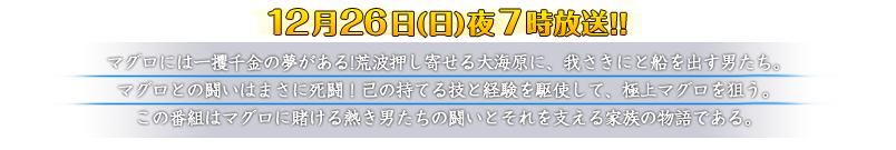 12月26日（日）夜7時放送！！【番組概要】マグロには一攫千金の夢がある!荒波押し寄せる大海原に、我さきにと船を出す男たち。マグロとの闘いはまさに死闘！己の持てる技と経験を駆使して、極上マグロを狙う。この番組はマグロに賭ける熱き男たちの闘いとそれを支える家族の物語である。