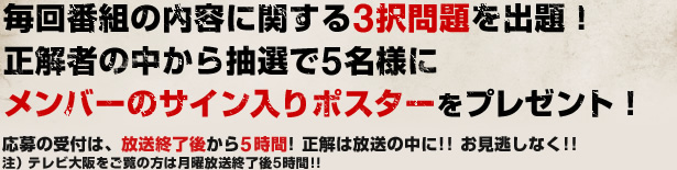 毎回番組の内容に関する3択問題を出題！正解者の中から抽選で5名様にメンバーのサイン入りポスターをプレゼント！応募の受付は、放送終了後から5時間! 正解は放送の中に!! お見逃しなく!!注）テレビ大阪をご覧の方は月曜放送終了後5時間!!