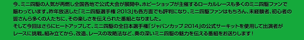 今、ミニ四駆の人気が再燃し全国各地で公式大会が展開中。ホビーショップが主催するローカルレースも多くのミニ四駆ファンで賑わっています。昨年放送した「ミニ四駆選手権2013」も各方面でも評判になり、ミニ四駆ファンはもちろん、未経験者、初心者の皆さんら多くの人たちに、その楽しさを伝えられた番組となりました。そして今回はさらにヒートアップして、ミニ四駆の全日本選手権「ジャパンカップ2014」の公式サーキットを使用して出演者がレースに挑戦。組み立てから、改造、レースの攻略法など、奥の深いミニ四駆の魅力を伝える番組をお送りします！