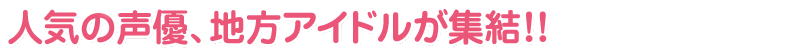 人気の声優、地方アイドルが終結！！