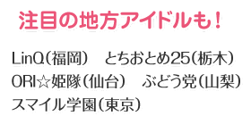 注目の地方アイドルも！LinQ（福岡） とちおとめ25（栃木） ORI☆姫隊（仙台） ぶどう党（山梨） スマイル学園（東京）