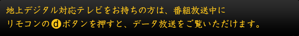 地上デジタル対応テレビをお持ちの方は、番組放送中にリモコンのｄボタンを押すと、データ放送をご覧いただけます。