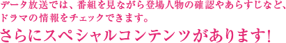 データ放送では、番組を見ながら登場人物の確認やあらすじなど、ドラマの情報をチェックできます。さらにスペシャルコンテンツがあります!