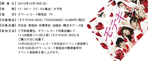 【開催日】 2010年12月19日（日）【時間】１７：３０～（１７：００集合）※予定【出演者】満島ひかり／大根仁監督【場所】 タワーレコード新宿店　７Ｆ【対象商品】「モテキ」DVD-BOX（TDV20390D）15,960円（税込）【対象店舗】渋谷店・新宿店・秋葉原店・池袋店・横浜モアーズ店【参加方法】ご予約者優先。タワーレコード対象店舗にて、11/26発売（11/25入荷）「モテキDVD－BOX」をご購入の方に先着で、12月5日（日）タワーレコード渋谷店のイベント参加券と12月19日（日）タワーレコード新宿店の整理番号付イベント参加券を差し上げます。