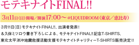 【モテキナイトFINAL!! 3月11日(日) 開場/開演17:00~ @LIQUIDROOM(東京/恵比寿)】3月11日(日)モテキナイトFINAL!!、出演者発表!&久保ミツロウ書き下ろしによる、モテキナイトFINAL!!記念T-SHIRTS、東北太平洋沖地震救援活動支援モテキナイトチャリティーT-SHIRTS販売決定!!