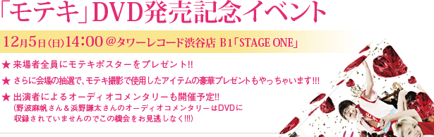 「モテキ」DVD発売記念イベント　12月5日(日) 14：00＠タワーレコード渋谷店 Ｂ1「STAGE ONE」★来場者全員にモテキポスターをプレゼント！！★さらに会場の抽選で、モテキ撮影で使用したアイテムの豪華プレゼントもやっちゃいます！！！★出演者によるオーディオコメンタリーも開催予定!!（野波麻帆さん＆浜野謙太さんのオーディオコメンタリーはDVDに収録されていませんのでこの機会をお見逃しなく!!!）