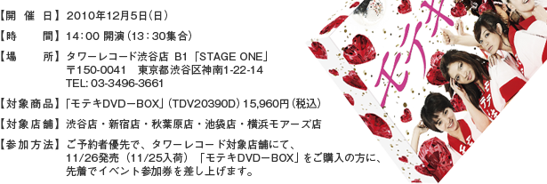 【開催日】 2010年12月5日(日) 【時間】 14：00 開演　（13：30集合）【場所】 タワーレコード渋谷店 Ｂ1「STAGE ONE」〒150-0041　東京都渋谷区神南1-22-14  　TEL: 03-3496-3661【対象商品】「モテキDVD－BOX」（TDV20390D）15,960円（税込）【対象店舗】 渋谷店・新宿店・秋葉原店・池袋店・横浜モアーズ店【参加方法】ご予約者優先で、タワーレコード対象店舗にて、11/26発売（11/25入荷）「モテキDVD－BOX」をご購入の方に、先着でイベント参加券を差し上げます。
