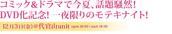 コミック&ドラマで今夏、話題騒然!DVD化記念!一夜限りのモテキナイト!12月3日 (金)@代官山UNIT OPEN:18:00/START:18:00