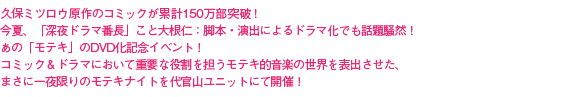久保ミツロウ原作のコミックが累計150万部突破!今夏、「深夜ドラマ番長」こと大根仁:脚本・演出によるドラマ化でも話題騒然!あの「モテキ」のDVD化記念イベント!コミック&ドラマにおいて重要な役割を担うモテキ的音楽の世界を表出させた、まさに一夜限りのモテキナイトを代官山ユニットにて開催!