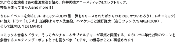 気になる出演者はあの難波章浩を始め、向井秀徳アコースティック&エレクトリック、神聖かまってちゃんand more!!!さらにイベントを彩るDJにはミックスCDの第二弾もリリースされたばかりのあのDJやついちろう(エレキコミック)に加え、ドラマ「モテキ」出演陣よりオム先生役、ハマケンこと浜野謙太(在日ファンク/SAKEROCK)、そして謎のDJ?DJ MAHO!コミック&音楽&ドラマ、そしてカルチャー&サブカルチャーが渾然と同居する、まさにゼロ年代以降のシーンを象徴するメルティング・ポットとでも言うべき「モテキ」の世界がここに再現されます!