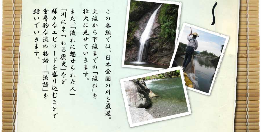 この番組では、日本全国の川を厳選。上流から下流までの「流れ」を壮大に見せていきます。また、「流れに魅せられた人」「川にまつわる歴史」など様々なエピソードを盛り込むことで重層的な流の物語＝「流語」を紡いでいきます。