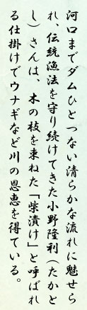 河口までダムひとつない清らかな流れに魅せられ、伝統漁法を守り続けてきた小野隆利（たかとし）さんは、木の枝を束ねた「柴漬け」と呼ばれる仕掛けでウナギなど川の恩恵を得ている。