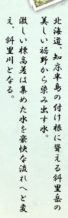 北海道、知床半島の付け根に聳える斜里岳の美しい裾野から染み出す水。激しい標高差は集めた水を豪快な流れへと変え、斜里川となる。