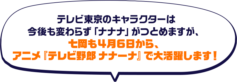 テレビ東京のキャラクターは今後も変わらず「ナナナ」がつとめますが、七岡も４月６日から、アニメ「テレビ野郎 ナナーナ」で大活躍します！