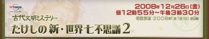古代文明ミステリー たけしの新・世界七不思議2 １２月２６日（金）昼１２時５５分～午後３時３０分 初回放送：２００８年１月１日(日）夜９時