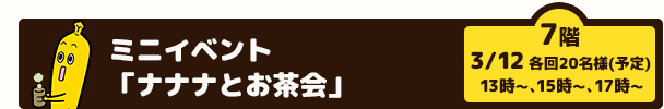 ミニイベント「ナナナとお茶会」（7階　3/12　13時～、　15時～、　17時～　各回20名様(予定)　）