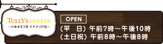 Tully's COFFEE 六本木3丁目ナナナリア店 OPEN(平日)午前7時～午後10時 (土日祝)午前8時～午後8時