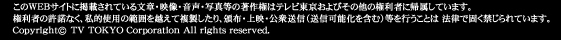 このWEBサイトに掲載されている文章・映像・音声・写真等の著作権はテレビ東京およびその他の権利者に帰属しています。権利者の許諾なく、私的使用の範囲を超えて複製したり、頒布、上映、公衆送信（送信可能化を含む）等を行うことは法律で固く禁じらています。Copyright (c) TV TOKYO Corporation All rights reserved.