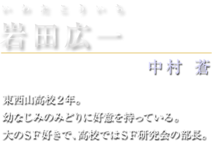 岩田広一（いわたこういち）　中村蒼　東西山高校２年。幼なじみのみどりに好意を持っている。大のＳＦ好きで、高校ではＳＦ研究会の部長。