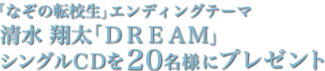 「なぞの転校生」エンディングテーマ　清水翔太「DREAM」シングルCDを20名様にプレゼント