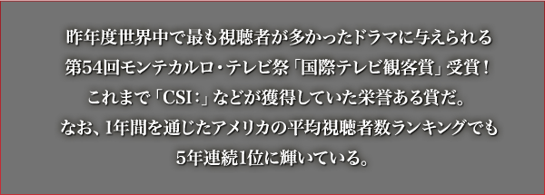 昨年度世界中で最も視聴者が多かったドラマに与えられる第54回モンテカルロ・テレビ祭「国際テレビ観客賞」受賞！これまで「CSI：」などが獲得していた栄誉ある賞だ。なお、1年間を通じたアメリカの平均視聴者数ランキングでも5年連続1位に輝いている。