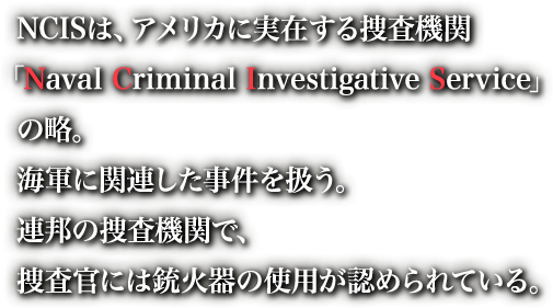 NCISは、アメリカに実在する捜査機関「Naval Criminal Investigative Service」の略。海軍に関連した事件を扱う。連邦の捜査機関で、捜査官には銃火器の使用が認められている。