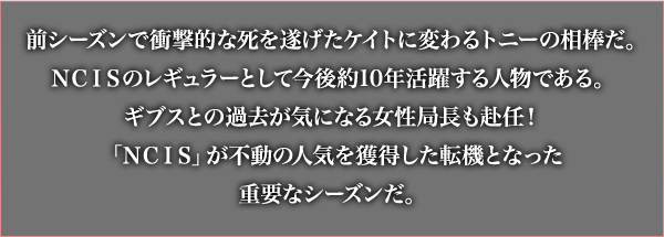 前シーズンで衝撃的な死を遂げたケイトに変わるトニーの相棒だ。NCISのレギュラーとして今後約10年活躍する人物である。ギブスとの過去が気になる女性局長も赴任！「NCIS」が不動の人気を獲得した転機となった重要なシーズンだ。