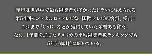昨年度世界中で最も視聴者が多かったドラマに与えられる第54回モンテカルロ・テレビ祭「国際テレビ観客賞」受賞！これまで「CSI：」などが獲得していた栄誉ある賞だ。なお、1年間を通じたアメリカの平均視聴者数ランキングでも5年連続1位に輝いている。