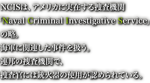 NCISは、アメリカに実在する捜査機関「Naval Criminal Investigative Service」の略。海軍に関連した事件を扱う。連邦の捜査機関で、捜査官には銃火器の使用が認められている。