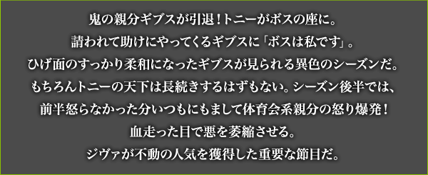 鬼の親分ギブスが引退！トニーがボスの座に。請われて助けにやってくるギブスに「ボスは私です」。ひげ面のすっかり柔和になったギブスが見られる異色のシーズンだ。もちろんトニーの天下は長続きするはずもない。シーズン後半では、前半怒らなかった分いつもにもまして体育会系親分の怒り爆発！血走った目で悪を萎縮させる。ジヴァが不動の人気を獲得した重要な節目だ。