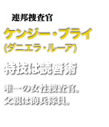 連邦捜査官ケンジー・ブライ　特技は読唇術　唯一の女性捜査官。父親は海兵隊員。