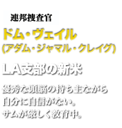 連邦捜査官ドム・ヴェイル　LA支部の新米　優秀な頭脳の持ち主ながら自分に自信がない。サムが厳しく教育中。