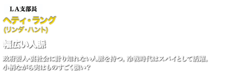 ＬＡ支部長ヘティ・ラング 　幅広い人脈　政府要人･裏社会に計り知れない人脈を持つ。冷戦時代はスパイとして活躍。小柄ながら実はものすごく強い？