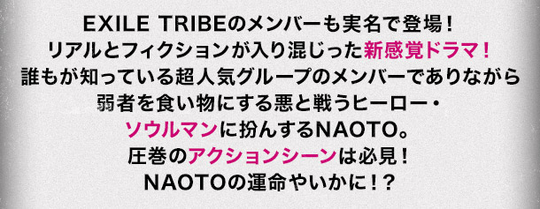 EXILE TRIBEのメンバーも実名で登場！リアルとフィクションが入り混じった新感覚ドラマ！誰もが知っている超人気グループのメンバーでありながら弱者を食い物にする悪と戦うヒーロー・ソウルマンに扮んするNAOTO。圧巻のアクションシーンは必見！NAOTOの運命やいかに！？