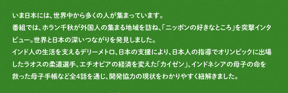 いま日本には、世界中から多くの人が集まっています。番組では、ホラン千秋が外国人の集まる地域を訪ね、「ニッポンの好きなところ」を突撃インタビュー。世界と日本の深いつながりを発見しました。インド人の生活を支えるデリーメトロ、日本の支援により、日本人の指導でオリンピックに出場したラオスの柔道選手、エチオピアの経済を変えた「カイゼン」、インドネシアの母子の命を救った母子手帳など全4話を通じ、開発協力の現状をわかりやすく紐解きました。