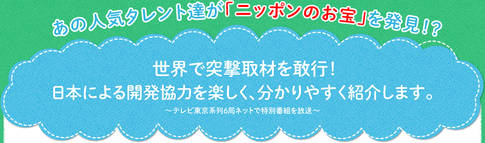 あの人気タレント達が「ニッポンのお宝」を発見！？  世界で突撃取材を敢行！ 日本による開発協力を楽しく、分かりやすく紹介します。～テレビ東京系列６局ネットで特別番組を放送～