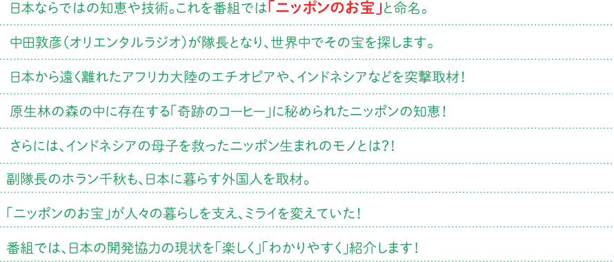 日本ならではの知恵や技術。これを番組では「ニッポンのお宝」と命名。中田敦彦（オリエンタルラジオ）が隊長となり，世界中でその宝を探します。日本から遠く離れたアフリカ大陸のエチオピアや、インドネシアなどを突撃取材！原生林の森の中に存在する「奇跡のコーヒー」に秘められたニッポンの知恵！さらには、インドネシアの母子を救ったニッポン生まれのモノとは？！副隊長のホラン千秋も、日本に暮らす外国人を取材。「ニッポンのお宝」が人々の暮らしを支え、ミライを変えていた！番組では、日本の開発協力の現状を「楽しく」「わかりやすく」紹介します！