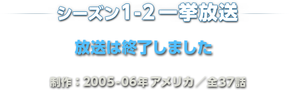 シーズン1-2 一挙放送 2016年6月27日（月）スタート 毎週月－金曜　ひる12時55分～放送 制作：2005-06年アメリカ／全37話