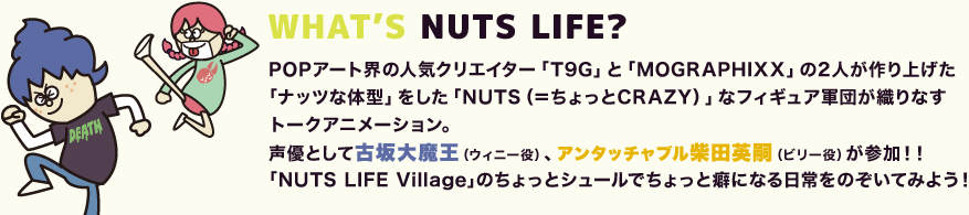 WHAT’S NUTS LIFE? POPアート界の人気クリエイター「T9G」と「MOGRAPHIXX」の2人が作り上げた｢ナッツな体型」をした「NUTS（＝ちょっとCRAZY）」なフィギュア軍団が織りなすトークアニメーション。｢NUTS LIFE Village｣のちょっとシュールでちょっと癖になる日常をのぞいてみよう！