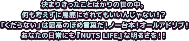 決まりきったことばかりの世の中。何も考えずに馬鹿にされてもいいんじゃない！？「くだらない」は最高のほめ言葉だ！ノー台本！オールアドリブ！あなたの日常にも『NUTS LIFE』な明るさを！！