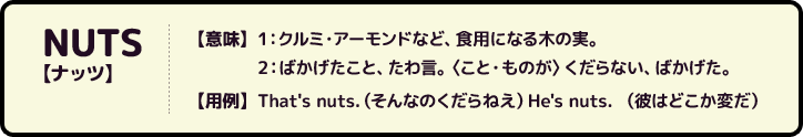 NUTS【ナッツ】【意味】1：クルミ・アーモンドなど、食用になる木の実。2：ばかげたこと、たわ言。〈こと・ものが〉くだらない、ばかげた。【用例】That's nuts.（そんなのくだらねえ）He's nuts. （彼はどこか変だ）