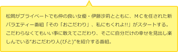 松岡がプライベートでも仲の良い女優・伊藤沙莉とともに、MCを任された新バラエティー番組「その「おこだわり」、私にもくれよ!!」がスタートする。こだわらなくてもいい事に敢えてこだわり、そこに自分だけの幸せを見出し楽しんでいる“おこだわり人(びと)”を紹介する番組。