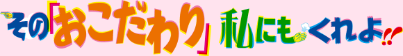 その「おこだわり」、私にもくれよ!!