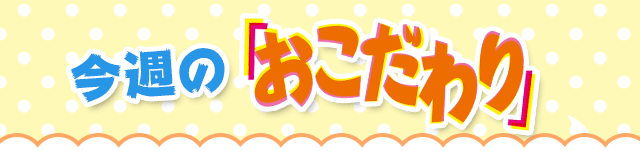 今週のおこだわり