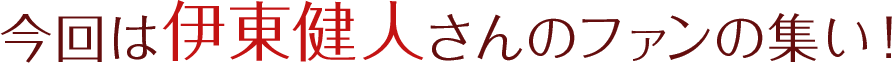 今回は伊東健人さんのファンの集い！